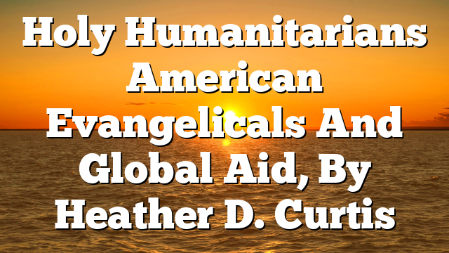 Holy Humanitarians  American Evangelicals And Global Aid, By Heather D. Curtis